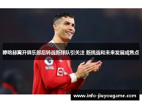 滕哈赫离开俱乐部后转战新球队引关注 新挑战和未来发展成焦点