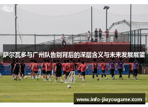 萨尔瓦多与广州队告别背后的深层含义与未来发展展望