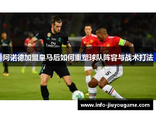 阿诺德加盟皇马后如何重塑球队阵容与战术打法