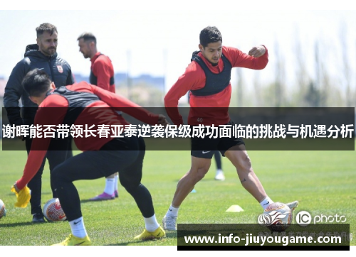 谢晖能否带领长春亚泰逆袭保级成功面临的挑战与机遇分析 谢晖能否带领长春亚泰逆袭保级成功面临的挑战与机遇分析