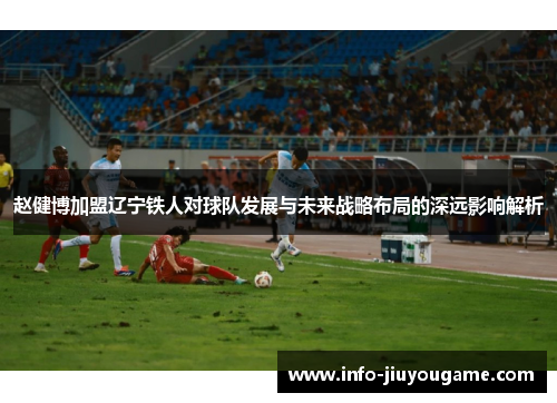 赵健博加盟辽宁铁人对球队发展与未来战略布局的深远影响解析 赵健博加盟辽宁铁人对球队发展与未来战略布局的深远影响解析